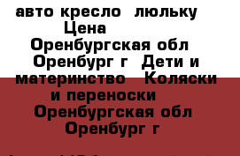  авто кресло -люльку  › Цена ­ 3 500 - Оренбургская обл., Оренбург г. Дети и материнство » Коляски и переноски   . Оренбургская обл.,Оренбург г.